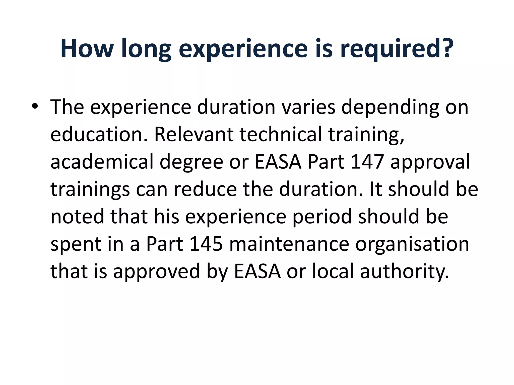 How long experience is required?
• The experience duration varies depending on
education. Relevant technical training,
academical degree or EASA Part 147 approval
trainings can reduce the duration. It should be
noted that his experience period should be
spent in a Part 145 maintenance organisation
that is approved by EASA or local authority.

 