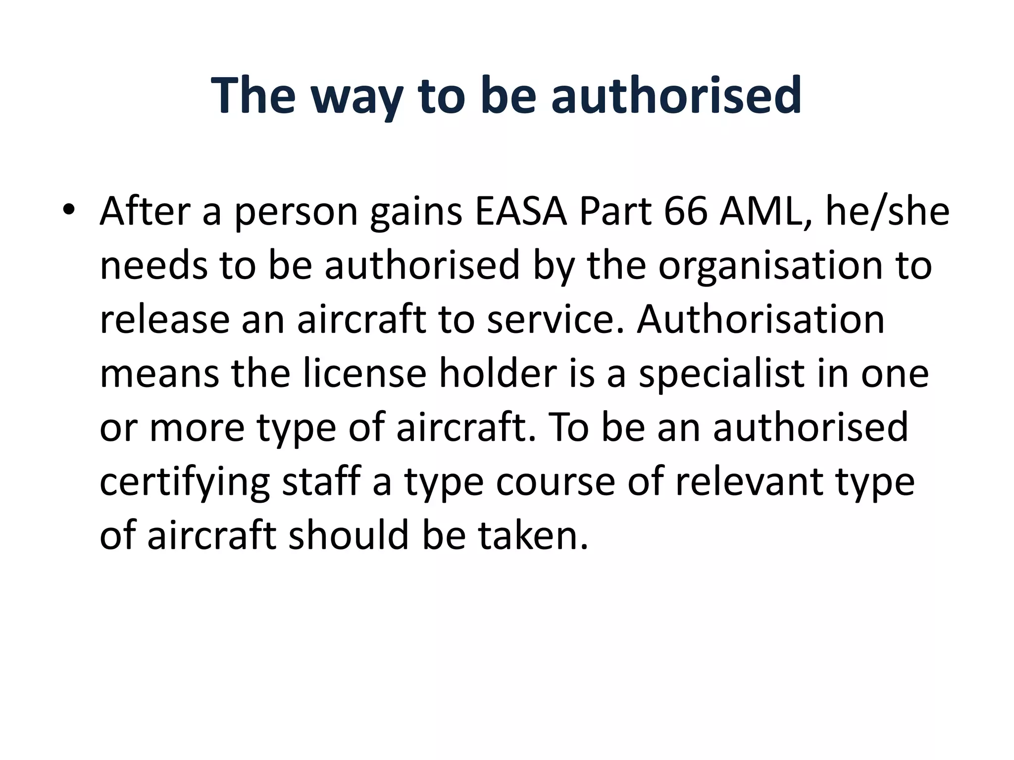 The way to be authorised
• After a person gains EASA Part 66 AML, he/she
needs to be authorised by the organisation to
release an aircraft to service. Authorisation
means the license holder is a specialist in one
or more type of aircraft. To be an authorised
certifying staff a type course of relevant type
of aircraft should be taken.

 