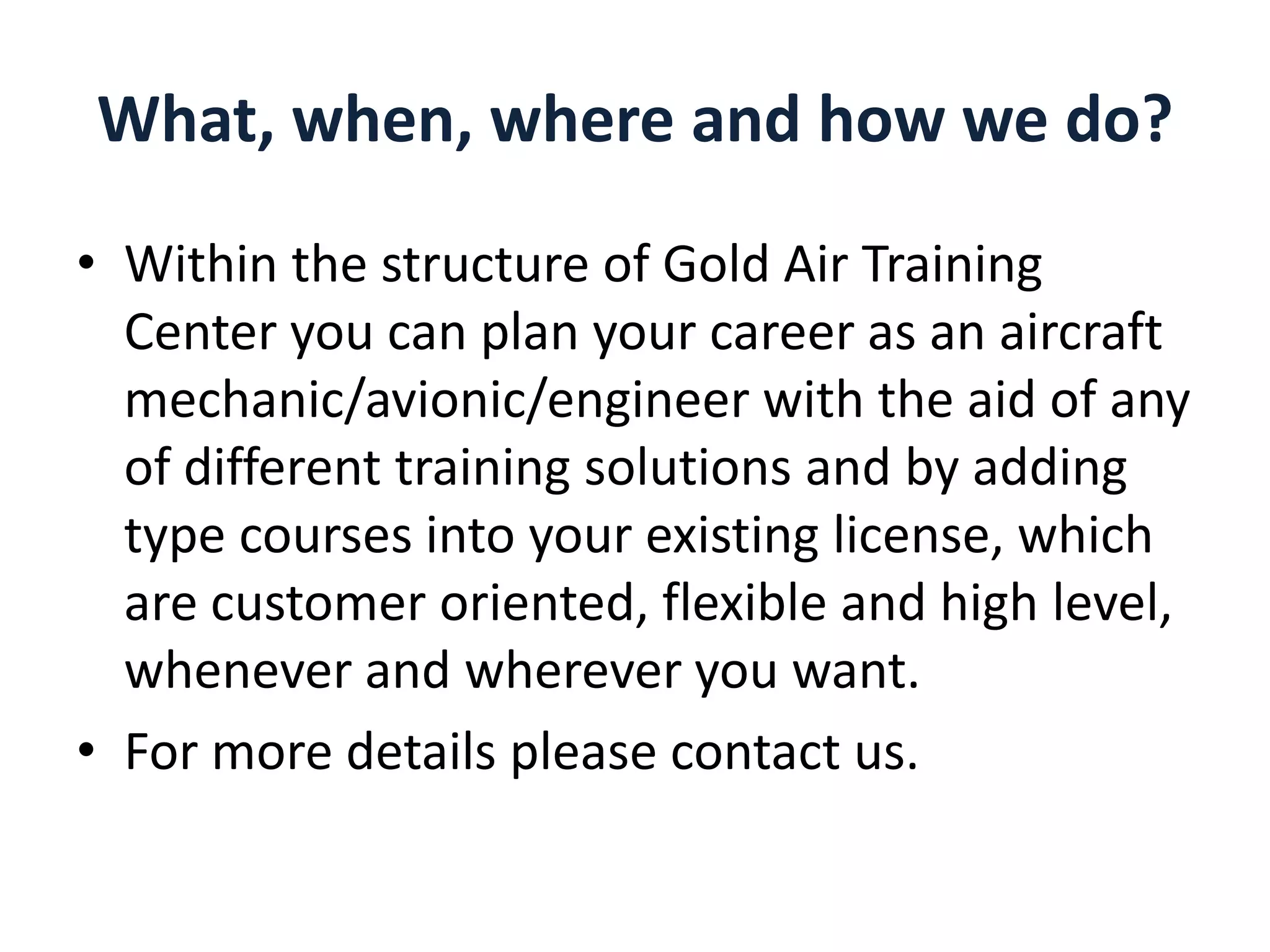 What, when, where and how we do?
• Within the structure of Gold Air Training
Center you can plan your career as an aircraft
mechanic/avionic/engineer with the aid of any
of different training solutions and by adding
type courses into your existing license, which
are customer oriented, flexible and high level,
whenever and wherever you want.
• For more details please contact us.

 