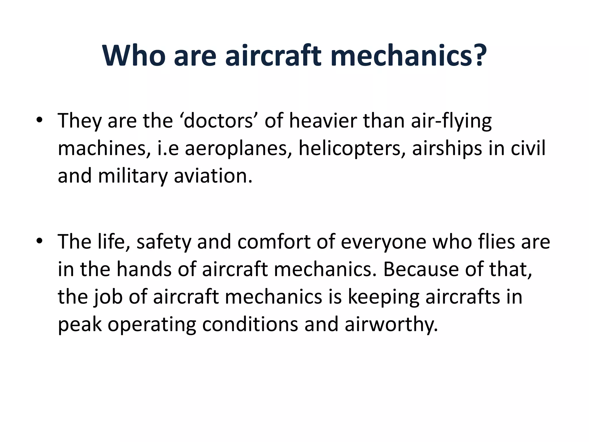 Who are aircraft mechanics?
• They are the ‘doctors’ of heavier than air-flying
machines, i.e aeroplanes, helicopters, airships in civil
and military aviation.
• The life, safety and comfort of everyone who flies are
in the hands of aircraft mechanics. Because of that,
the job of aircraft mechanics is keeping aircrafts in
peak operating conditions and airworthy.

 
