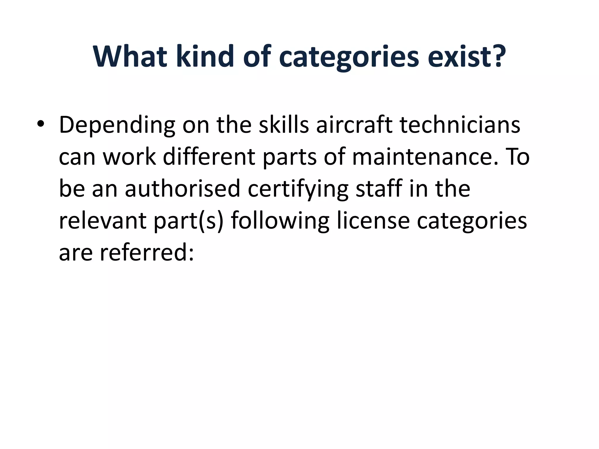 What kind of categories exist?
• Depending on the skills aircraft technicians
can work different parts of maintenance. To
be an authorised certifying staff in the
relevant part(s) following license categories
are referred:

 