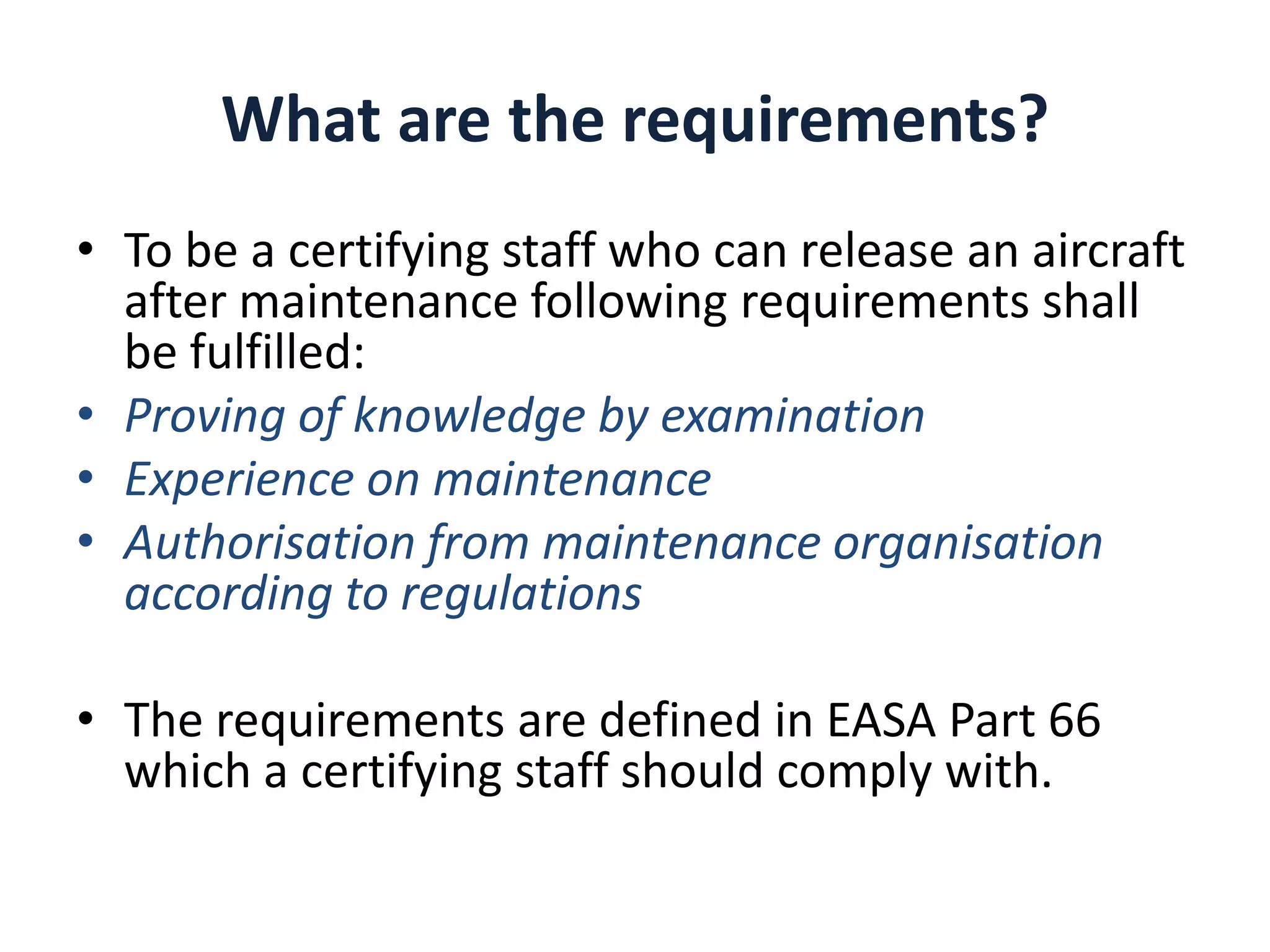 What are the requirements?
• To be a certifying staff who can release an aircraft
after maintenance following requirements shall
be fulfilled:
• Proving of knowledge by examination
• Experience on maintenance
• Authorisation from maintenance organisation
according to regulations
• The requirements are defined in EASA Part 66
which a certifying staff should comply with.

 