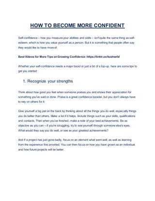 HOW TO BECOME MORE CONFIDENT
Self-confidence – how you measure your abilities and skills – isn't quite the same thing as self-
esteem, which is how you value yourself as a person. But it is something that people often say
they would like to have more of.
Best Videos for More Tips on Growing Confidence: https://linktr.ee/kxshwrld
Whether your self-confidence needs a major boost or just a bit of a top-up, here are some tips to
get you started:
1. Recognize your strengths
Think about how good you feel when someone praises you and shows their appreciation for
something you've said or done. Praise is a great confidence booster, but you don't always have
to rely on others for it.
Give yourself a big pat on the back by thinking about all the things you do well, especially things
you do better than others. Make a list if it helps. Include things such as your skills, qualifications
and contacts. Then when you've finished, make a note of your best achievements. Be as
objective as you can – if you're struggling, try to see yourself through someone else's eyes.
What would they say you do well, or see as your greatest achievements?
And if a project has just gone badly, focus on an element what went well, as well as learning
from the experience this provided. You can then focus on how you have grown as an individual
and how future projects will be better.
 
