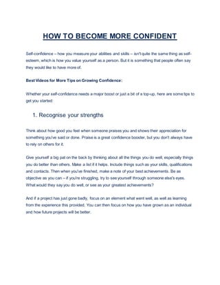 HOW TO BECOME MORE CONFIDENT
Self-confidence – how you measure your abilities and skills – isn't quite the same thing as self-
esteem, which is how you value yourself as a person. But it is something that people often say
they would like to have more of.
Best Videos for More Tips on Growing Confidence:
Whether your self-confidence needs a major boost or just a bit of a top-up, here are some tips to
get you started:
1. Recognise your strengths
Think about how good you feel when someone praises you and shows their appreciation for
something you've said or done. Praise is a great confidence booster, but you don't always have
to rely on others for it.
Give yourself a big pat on the back by thinking about all the things you do well, especially things
you do better than others. Make a list if it helps. Include things such as your skills, qualifications
and contacts. Then when you've finished, make a note of your best achievements. Be as
objective as you can – if you're struggling, try to see yourself through someone else's eyes.
What would they say you do well, or see as your greatest achievements?
And if a project has just gone badly, focus on an element what went well, as well as learning
from the experience this provided. You can then focus on how you have grown as an individual
and how future projects will be better.
 