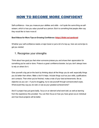 HOW TO BECOME MORE CONFIDENT
Self-confidence – how you measure your abilities and skills – isn't quite the same thing as self-
esteem, which is how you value yourself as a person. But it is something that people often say
they would like to have more of.
Best Videos for More Tips on Growing Confidence: https://linktr.ee/uareloved
Whether your self-confidence needs a major boost or just a bit of a top-up, here are some tips to
get you started:
1. Recognise your strengths
Think about how good you feel when someone praises you and shows their appreciation for
something you've said or done. Praise is a great confidence booster, but you don't always have
to rely on others for it.
Give yourself a big pat on the back by thinking about all the things you do well, especially things
you do better than others. Make a list if it helps. Include things such as your skills, qualifications
and contacts. Then when you've finished, make a note of your best achievements. Be as
objective as you can – if you're struggling, try to see yourself through someone else's eyes.
What would they say you do well, or see as your greatest achievements?
And if a project has just gone badly, focus on an element what went well, as well as learning
from the experience this provided. You can then focus on how you have grown as an individual
and how future projects will be better.
 