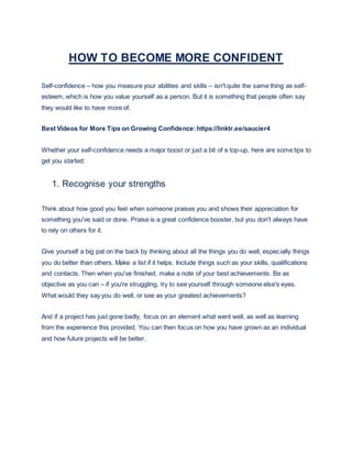 HOW TO BECOME MORE CONFIDENT
Self-confidence – how you measure your abilities and skills – isn't quite the same thing as self-
esteem, which is how you value yourself as a person. But it is something that people often say
they would like to have more of.
Best Videos for More Tips on Growing Confidence:https://linktr.ee/saucier4
Whether your self-confidence needs a major boost or just a bit of a top-up, here are some tips to
get you started:
1. Recognise your strengths
Think about how good you feel when someone praises you and shows their appreciation for
something you've said or done. Praise is a great confidence booster, but you don't always have
to rely on others for it.
Give yourself a big pat on the back by thinking about all the things you do well, especially things
you do better than others. Make a list if it helps. Include things such as your skills, qualifications
and contacts. Then when you've finished, make a note of your best achievements. Be as
objective as you can – if you're struggling, try to see yourself through someone else's eyes.
What would they say you do well, or see as your greatest achievements?
And if a project has just gone badly, focus on an element what went well, as well as learning
from the experience this provided. You can then focus on how you have grown as an individual
and how future projects will be better.
 