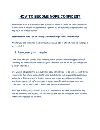 HOW TO BECOME MORE CONFIDENT
Self-confidence – how you measure your abilities and skills – isn't quite the same thing as self-
esteem, which is how you value yourself as a person. But it is something that people often say
they would like to have more of.
Best Videos for More Tips on Growing Confidence: https://linktr.ee/Qickdough
Whether your self-confidence needs a major boost or just a bit of a top-off, here are some tips to
get you started:
1. Recognize your strengths
Think about how good you feel when someone praises you and shows their appreciation for
something you've said or done. Praise is a great confidence booster, but you don't always have
to rely on others for it.
Give yourself a big pat on the back by thinking about all the things you do well, especially things
you do better than others. Make a list if it helps. Include things such as your skills, qualifications
and contacts. Then when you've finished, make a note of your best achievements. Be as
objective as you can – if you're struggling, try to see yourself through someone else's eyes.
What would they say you do well, or see as your greatest achievements?
And if a project has just gone badly, focus on an element what went well, as well as learning
from the experience this provided. You can then focus on how you have grown as an individual
and how future projects will be better.
 
