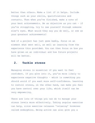 better than others. Make a list if it helps. Include
things such as your skills, qualifications and
contacts. Then when you've finished, make a note of
your best achievements. Be as objective as you can – if
you're struggling, try to see yourself through someone
else's eyes. What would they say you do well, or see as
your greatest achievements?
And if a project has just gone badly, focus on an
element what went well, as well as learning from the
experience this provided. You can then focus on how you
have grown as an individual and how future projects
will be better.
2. Tackle stress
Managing stress is essential if you want to feel
confident. If you give into it, you're more likely to
experience negative thoughts – which is something you
should avoid if you want more self-confidence. Learning
to control stress, on the other hand, can make you feel
you have control over your life, which itself can be
very empowering.
There are lots of things you can do to manage your
stress levels more effectively. Taking regular exercise
can help, since exercise releases 'relaxing' hormones
called endorphins. Being active can also give you a
 