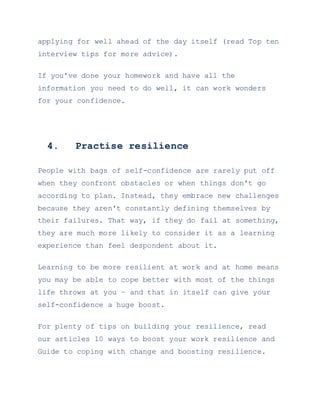 applying for well ahead of the day itself (read Top ten
interview tips for more advice).
If you've done your homework and have all the
information you need to do well, it can work wonders
for your confidence.
4. Practise resilience
People with bags of self-confidence are rarely put off
when they confront obstacles or when things don't go
according to plan. Instead, they embrace new challenges
because they aren't constantly defining themselves by
their failures. That way, if they do fail at something,
they are much more likely to consider it as a learning
experience than feel despondent about it.
Learning to be more resilient at work and at home means
you may be able to cope better with most of the things
life throws at you – and that in itself can give your
self-confidence a huge boost.
For plenty of tips on building your resilience, read
our articles 10 ways to boost your work resilience and
Guide to coping with change and boosting resilience.
 
