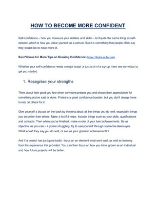 HOW TO BECOME MORE CONFIDENT
Self-confidence – how you measure your abilities and skills – isn't quite the same thing as self-
esteem, which is how you value yourself as a person. But it is something that people often say
they would like to have more of.
Best Videos for More Tips on Growing Confidence: https://linktr.ee/larysub
Whether your self-confidence needs a major boost or just a bit of a top-up, here are some tips to
get you started:
1. Recognise your strengths
Think about how good you feel when someone praises you and shows their appreciation for
something you've said or done. Praise is a great confidence booster, but you don't always have
to rely on others for it.
Give yourself a big pat on the back by thinking about all the things you do well, especially things
you do better than others. Make a list if it helps. Include things such as your skills, qualifications
and contacts. Then when you've finished, make a note of your best achievements. Be as
objective as you can – if you're struggling, try to see yourself through someone else's eyes.
What would they say you do well, or see as your greatest achievements?
And if a project has just gone badly, focus on an element what went well, as well as learning
from the experience this provided. You can then focus on how you have grown as an individual
and how future projects will be better.
 
