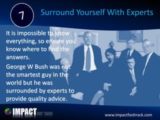 www.impactfasttrack.com
Surround Yourself With Experts
It is impossible to know
everything, so ensure you
know where to find the
answers.
George W Bush was not
the smartest guy in the
world but he was
surrounded by experts to
provide quality advice.
 