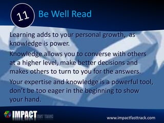 www.impactfasttrack.com
Be Well Read
Learning adds to your personal growth, as
knowledge is power.
Knowledge allows you to converse with others
at a higher level, make better decisions and
makes others to turn to you for the answers.
Your expertise and knowledge is a powerful tool,
don’t be too eager in the beginning to show
your hand.
www.impactfasttrack.com
 