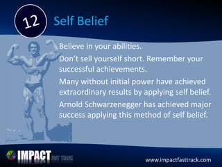 www.impactfasttrack.com
Self Belief
Believe in your abilities.
Don’t sell yourself short. Remember your
successful achievements.
Many without initial power have achieved
extraordinary results by applying self belief.
Arnold Schwarzenegger has achieved major
success applying this method of self belief.
 