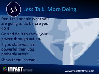www.impactfasttrack.com
Less Talk, More Doing
Don’t tell people what you
are going to do before you
do it.
Go and do it to show your
power through action.
If you state you are
powerful then you
probably aren't.
Show them instead.
 