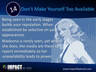 www.impactfasttrack.com
Don’t Make Yourself Too Available
Being seen in the early stages
builds your reputation. When
established be selective on your
appearances.
Madonna is rarely seen, yet when
she does, the media are there to
report immediately so her
unavailability leads to power.
 