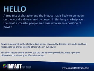 A true test of character and the impact that is likely to be made
on the world is determined by power. In this busy marketplace,
the most successful people are those who are in a position of
power.
www.impactfasttrack.com
Power is measured by the ability to take action, how quickly decisions are made, and how
responsible we are for treating others when in our power.
This short report focuses on how you too can be more powerful to make a positive
difference to business, your life and on others.
www.impactfasttrack.com
 