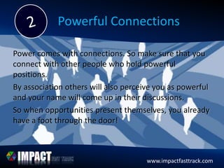 www.impactfasttrack.comwww.impactfasttrack.com
Powerful Connections
Power comes with connections. So make sure that you
connect with other people who hold powerful
positions.
By association others will also perceive you as powerful
and your name will come up in their discussions.
So when opportunities present themselves, you already
have a foot through the door!
 