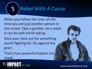 www.impactfasttrack.comwww.impactfasttrack.com
Rebel With A Cause
When you follow the rules all the
time you are just another person in
the crowd. Take a gamble, be a rebel,
it can be well worth taking.
Stick your neck out for something
worth fighting for. Go against the
grain.
That’s how powerful leaders are
made.
 