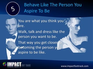 www.impactfasttrack.comwww.impactfasttrack.com
Behave Like The Person You
Aspire To Be
You are what you think you
are.
Walk, talk and dress like the
person you want to be.
That way you get closer to
becoming the person you
aspire to be like.
 