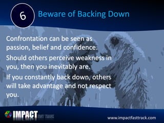 www.impactfasttrack.com
Beware of Backing Down
Confrontation can be seen as
passion, belief and confidence.
Should others perceive weakness in
you, then you inevitably are.
If you constantly back down, others
will take advantage and not respect
you.
 