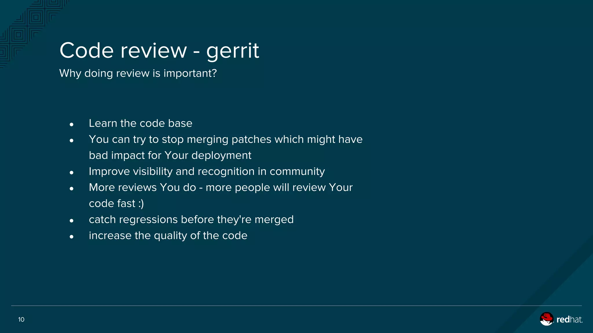 10
Code review - gerrit
Why doing review is important?
● Learn the code base
● You can try to stop merging patches which might have
bad impact for Your deployment
● Improve visibility and recognition in community
● More reviews You do - more people will review Your
code fast :)
● catch regressions before they're merged
● increase the quality of the code
 