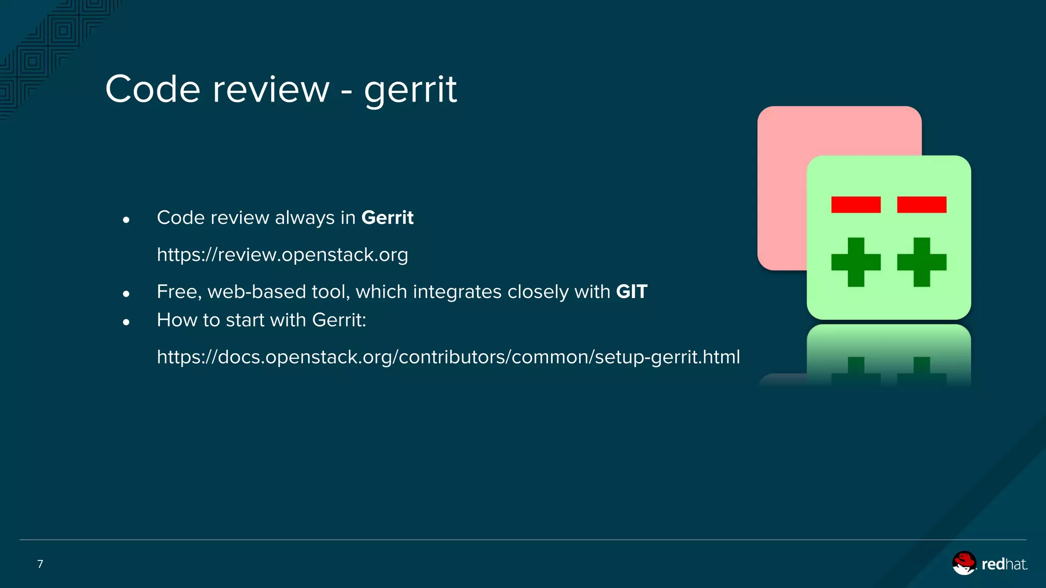 7
● Code review always in Gerrit
https://review.openstack.org
● Free, web-based tool, which integrates closely with GIT
● How to start with Gerrit:
https://docs.openstack.org/contributors/common/setup-gerrit.html
Code review - gerrit
 