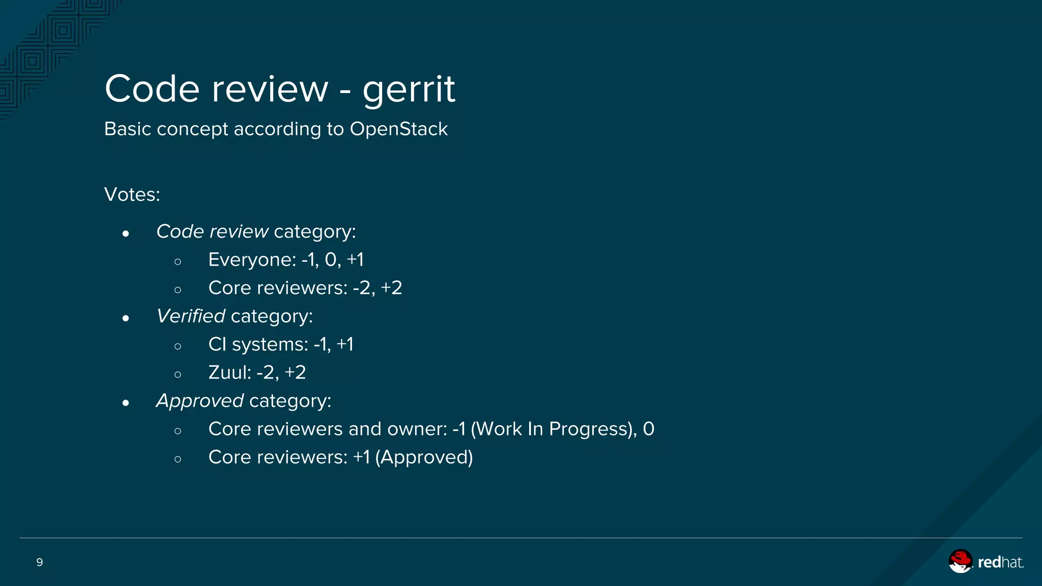 9
Votes:
● Code review category:
○ Everyone: -1, 0, +1
○ Core reviewers: -2, +2
● Verified category:
○ CI systems: -1, +1
○ Zuul: -2, +2
● Approved category:
○ Core reviewers and owner: -1 (Work In Progress), 0
○ Core reviewers: +1 (Approved)
Code review - gerrit
Basic concept according to OpenStack
 