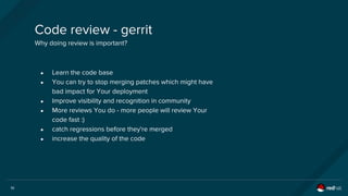10
Code review - gerrit
Why doing review is important?
● Learn the code base
● You can try to stop merging patches which might have
bad impact for Your deployment
● Improve visibility and recognition in community
● More reviews You do - more people will review Your
code fast :)
● catch regressions before they're merged
● increase the quality of the code
 