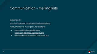 14
Communication - mailing lists
Subscribe at :
http://lists.openstack.org/cgi-bin/mailman/listinfo/
Plenty of different mailing lists, for example:
● openstack@lists.openstack.org
● openstack-dev@lists.openstack.org
● openstack-operators@lists.openstack.org
 