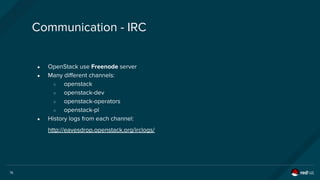 15
Communication - IRC
● OpenStack use Freenode server
● Many different channels:
○ openstack
○ openstack-dev
○ openstack-operators
○ openstack-pl
● History logs from each channel:
http://eavesdrop.openstack.org/irclogs/
 