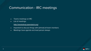 16
Communication - IRC meetings
● Teams meetings on IRC
● List of meetings:
http://eavesdrop.openstack.org/
● Important to discuss things with (almost) all team members
● Meetings have agenda and lead person always
 