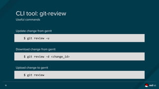 18
CLI tool: git-review
Useful commands
$ git review -u
Update change from gerrit
Download change from gerrit
$ git review -d <change_id>
Upload change to gerrit
$ git review
 
