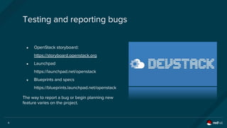 6
● OpenStack storyboard:
https://storyboard.openstack.org
● Launchpad
https://launchpad.net/openstack
● Blueprints and specs
https://blueprints.launchpad.net/openstack
Testing and reporting bugs
The way to report a bug or begin planning new
feature varies on the project.
 