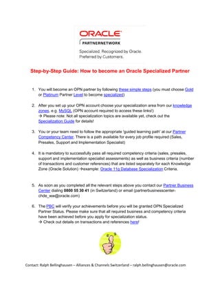 Step-by-Step Guide: How to become an Oracle Specialized Partner


   1. You will become an OPN partner by following these simple steps (you must choose Gold
      or Platinum Partner Level to become specialized)

   2. After you set up your OPN account choose your specialization area from our knowledge
      zones, e.g. MySQL (OPN account required to access these links!)
       Please note: Not all specialization topics are available yet, check out the
      Specialization Guide for details!

   3. You or your team need to follow the appropriate 'guided learning path' at our Partner
      Competency Center. There is a path available for every job profile required (Sales,
      Presales, Support and Implementation Specialist)

   4. It is mandatory to successfully pass all required competency criteria (sales, presales,
      support and implementation specialist assessments) as well as business criteria (number
      of transactions and customer references) that are listed separately for each Knowledge
      Zone (Oracle Solution) example: Oracle 11g Database Specialization Criteria.



   5. As soon as you completed all the relevant steps above you contact our Partner Business
      Center dialing 0800 55 30 41 (in Switzerland) or email (partnerbusinesscenter-
      chde_ww@oracle.com)

   6. The PBC will verify your achievements before you will be granted OPN Specialized
      Partner Status. Please make sure that all required business and competency criteria
      have been achieved before you apply for specialization status.
       Check out details on transactions and references here!




Contact: Ralph Bellinghausen – Alliances & Channels Switzerland – ralph.bellinghausen@oracle.com
 