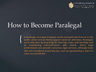 {
How to Become Paralegal
A paralegal, or a legal assistant, works in private law firms or in the
public sector and performs support tasks for attorneys. Paralegals
assist attorneys by preparing for hearings, trials, and meetings and
by maintaining communication with clients. These legal
professionals can provide numerous legal services, although tasks
that are considered practicing law, such as representing a client in
court, are prohibited.
 