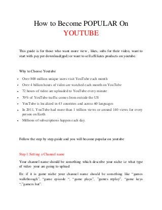 How to Become POPULAR On
                 YOUTUBE

This guide is for those who want more view , likes, subs for their video, want to
start with pay per download(ppd) or want to sell affiliates products on youtube.



Why to Choose Youtube

 Over 800 million unique users visit YouTube each month
 Over 4 billion hours of video are watched each month on YouTube
 72 hours of video are uploaded to YouTube every minute
 70% of YouTube traffic comes from outside the US
 YouTube is localized in 43 countries and across 60 languages
 In 2011, YouTube had more than 1 trillion views or around 140 views for every
 person on Earth
 Millions of subscriptions happen each day.




Follow the step by step guide and you will become popular on youtube



Step 1:Setting a Channel name

Your channel name should be something which describe your niche i.e what type
of video your are going to upload

Ex: if it is game niche your channel name should be something like “games
walkthrough”, “game episode “, “game plays”, ”games replay”, “game keys
“,”gamers hut”.
 