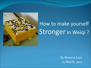 How to make yourself 
Stronger in Weiqi ? 
By Benson Lam 
13 March, 2012 
 