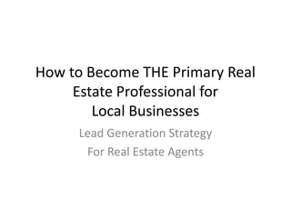 How to Become THE Primary Real
Estate Professional for
Local Businesses
Lead Generation Strategy
For Real Estate Agents

 