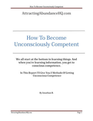 How To Become Unconsciously Competent


             AttractingAbundanceHQ.com




       How To Become
   Unconsciously Competent

      We all start at the bottom in learning things. And
       when you’re learning information, you get to
                    conscious competence.

           In This Report I’ll Give You 2 Methods Of Getting
                      Unconscious Competence




                                By Jonathan B.




AttractingAbundanceHQ.com                                      Page 1
 