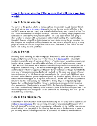 How to become wealthy | The system that will teach you true
wealth
How to become wealthy
The answer to this question alludes so many people yet it is so simple indeed. So many friends
and family ask me how to become wealthyand it gives me the most wonderful feeling in the
world if I can show someone exactly how to do what I did and make a success of their lives.You
see, I live a down to earth life doing all the things I love to do like fishing and playing music and
for this reason all the people in my life can see that I am a very happy person. I am going to
show you how to obtain wealth and maintain it for the rest of your life. True wealth is being
financially free and being able to do the things you love with the people that are important you.
One thing that has brought me real happiness over the past year was being able to help so many
people achieve what I did and change their lives in such a short space of time. This is the main
reason I am sharing this with you today.

How to be rich
Becoming rich is one thing, but what most people do not realize is that it is actually harder
keeping and growing your money once you have made it. In the system that I am going to
introduce to you today you will learn a sure fire way of earning money sooner than you can ever
imagine. A few years ago I was still working a 8-5 day job in retail and was earning a measly
$1000 per month. I then came across a system that would change my life forever and place me in
the position that I am in today. After the first month of applying this system I made $3169 and I
could not believe what was happening so I kept my day job just in case. I thought there had to be
some kind of mistake or something. I did work very hard, but this was a huge amount of money
to me at that stage of my life. In my second month of using the system I made $4811 and it was
then that I realized I should quit my day job and put all my focus into applying this system. I was
not sure what would happen, but in my third month I made…$9943. This was amazing and I still
remember my close family asking me whether I was dealing drugs or doing anything illegal
because they could not understand how I could be earning these amounts of money in such a
short space of time. After I started to average $1000 a day I explained this system to my parents
and they soon started using it too to generate massive incomes. Today I am telling everyone I can
about this system because when people call me up to thank me for changing their lives I get the
ultimate feeling of happiness.

How to be a millionaire.
I am not here to boast about how much money I am making, but one of my friends recently asked
me how to be a millionaire. This was shocking, because I never even noticed the quality life I
had built for myself in just two years. I am not quite a millionaire yet, but I will be very soon and
the only advice I can give people is the following: Take the system that I am about to reveal to
you and apply it to the fullest of your abilities. If you can do this and really work hard in the
 