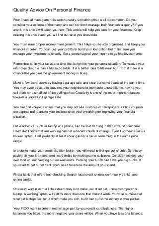 Quality Advice On Personal Finance
Poor financial management is, unfortunately, something that is all too common. Do you
consider yourself one of the many who can't or don't manage their finances properly? If you
aren't, this article will teach you how. This article will help you care for your finances. Keep
reading this article and you will find out what you should do.
You must learn proper money management. This helps you to stay organized, and keep your
finances in order. You can use your profits to build your foundation but make sure you
manage your investments smartly. Set a percentage of your income to go into investments.
Remember to do your taxes at a time that is right for your personal situation. To receive your
refund quickly, file it as early as possible. It is a better idea to file near April 15th if there is a
chance the you owe the government money in taxes.
Make a few extra bucks by having a garage sale and clear out some space at the same time.
You may even be able to convince your neighbors to contribute unused items, having you
sell them for a small cut of the selling price. Creativity is one of the most important factors
towards a successful garage sale.
You can find coupons online that you may not see in stores or newspapers. Online coupons
are a good tool to add to your toolbox when you're working on improving your financial
situation.
Old electronics, such as laptop or a phone, can be sold to bring in that extra bit of income.
Used electronics that are working can net a decent chunk of change. Even if someone sells a
broken laptop, it will probably at least cover gas for a car or something in the same price
range.
In order to make your credit situation better, you will need to first get out of debt. Do this by
paying off your loan and credit card debts by making some cutbacks. Consider cooking your
own food or limit hanging out on weekends. Packing your lunch can save you big bucks. If
you want to get out of debt, you'll need to reduce the amount you spend.
Find a bank that offers free checking. Search local credit unions, community banks, and
online banks.
One easy way to earn a little extra money is to make use of an old, unused computer or
laptop. A working laptop will sell for more than one that doesn't work. You'd be surprised at
what old laptops sell for, it won't make you rich, but it can put some money in your pocket.
Your FICO score is determined in large part by your credit card balances. The higher
balances you have, the more negative your score will be. When you have less of a balance,
 