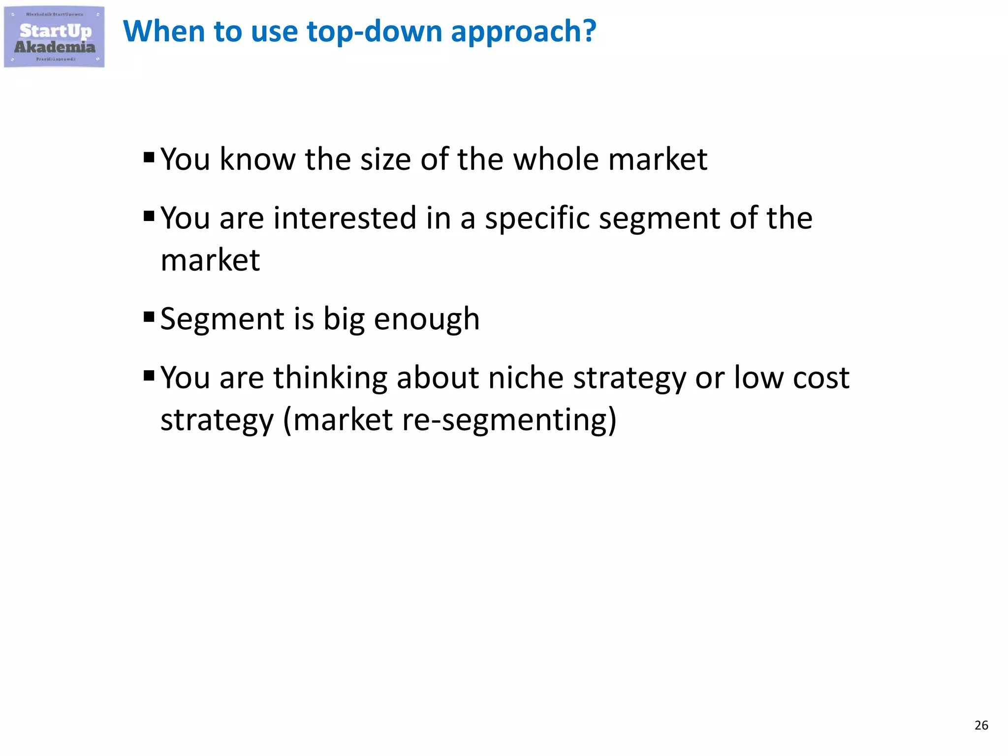 26
When to use top-down approach?
▪You know the size of the whole market
▪You are interested in a specific segment of the
market
▪Segment is big enough
▪You are thinking about niche strategy or low cost
strategy (market re-segmenting)
 
