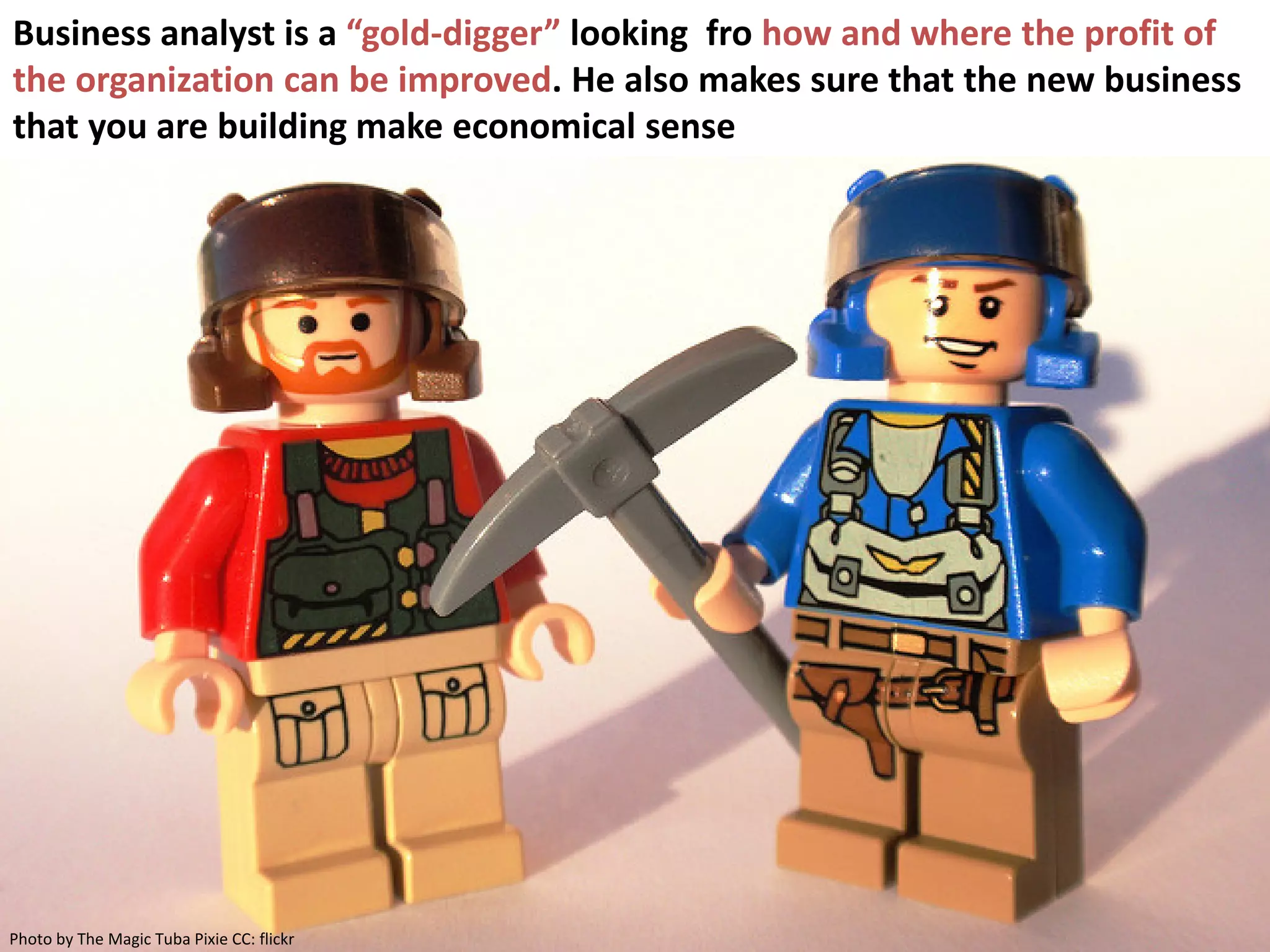 3
Business analyst is a “gold-digger” looking fro how and where the profit of
the organization can be improved. He also makes sure that the new business
that you are building make economical sense
Photo by The Magic Tuba Pixie CC: flickr
 