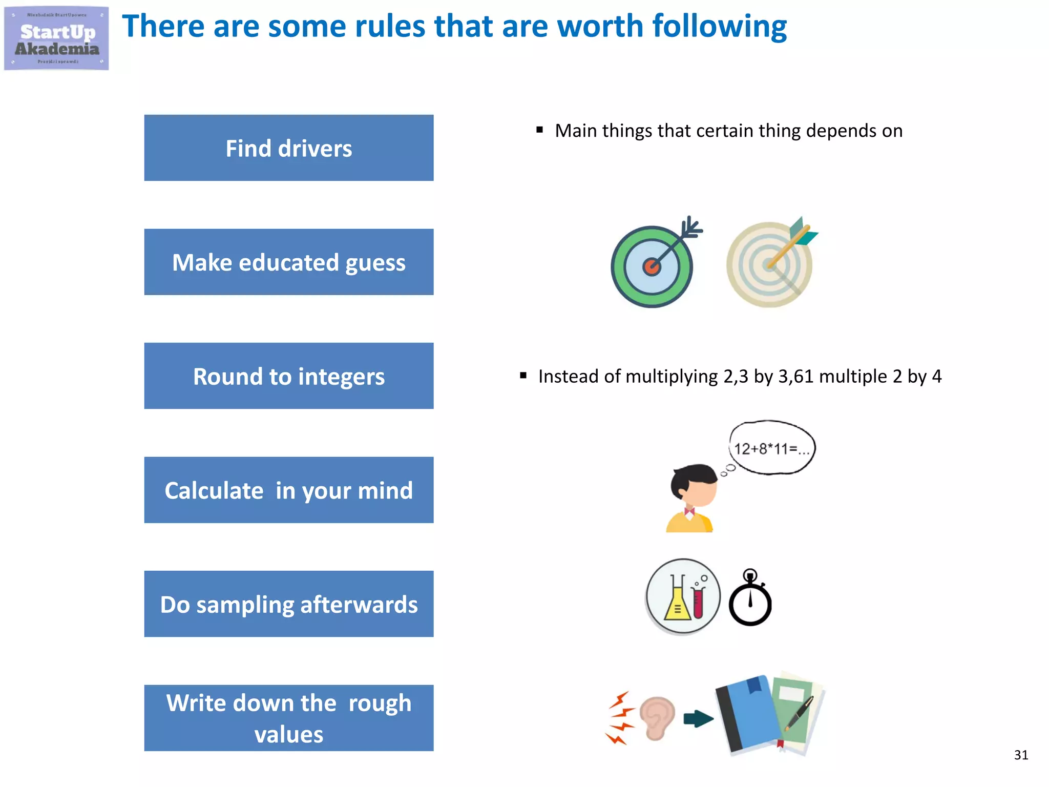 31
There are some rules that are worth following
Find drivers
Round to integers
Calculate in your mind
Do sampling afterwards
Write down the rough
values
▪ Main things that certain thing depends on
▪ Instead of multiplying 2,3 by 3,61 multiple 2 by 4
Make educated guess
 