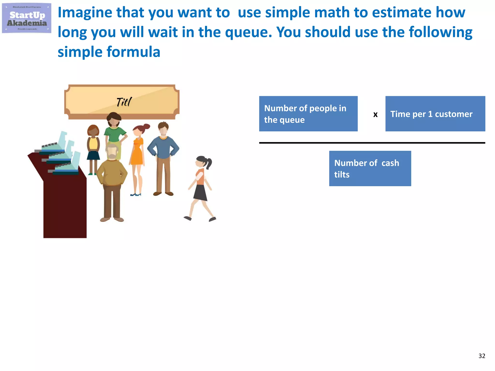 32
Imagine that you want to use simple math to estimate how
long you will wait in the queue. You should use the following
simple formula
Number of people in
the queue
x
Number of cash
tilts
Time per 1 customer
 