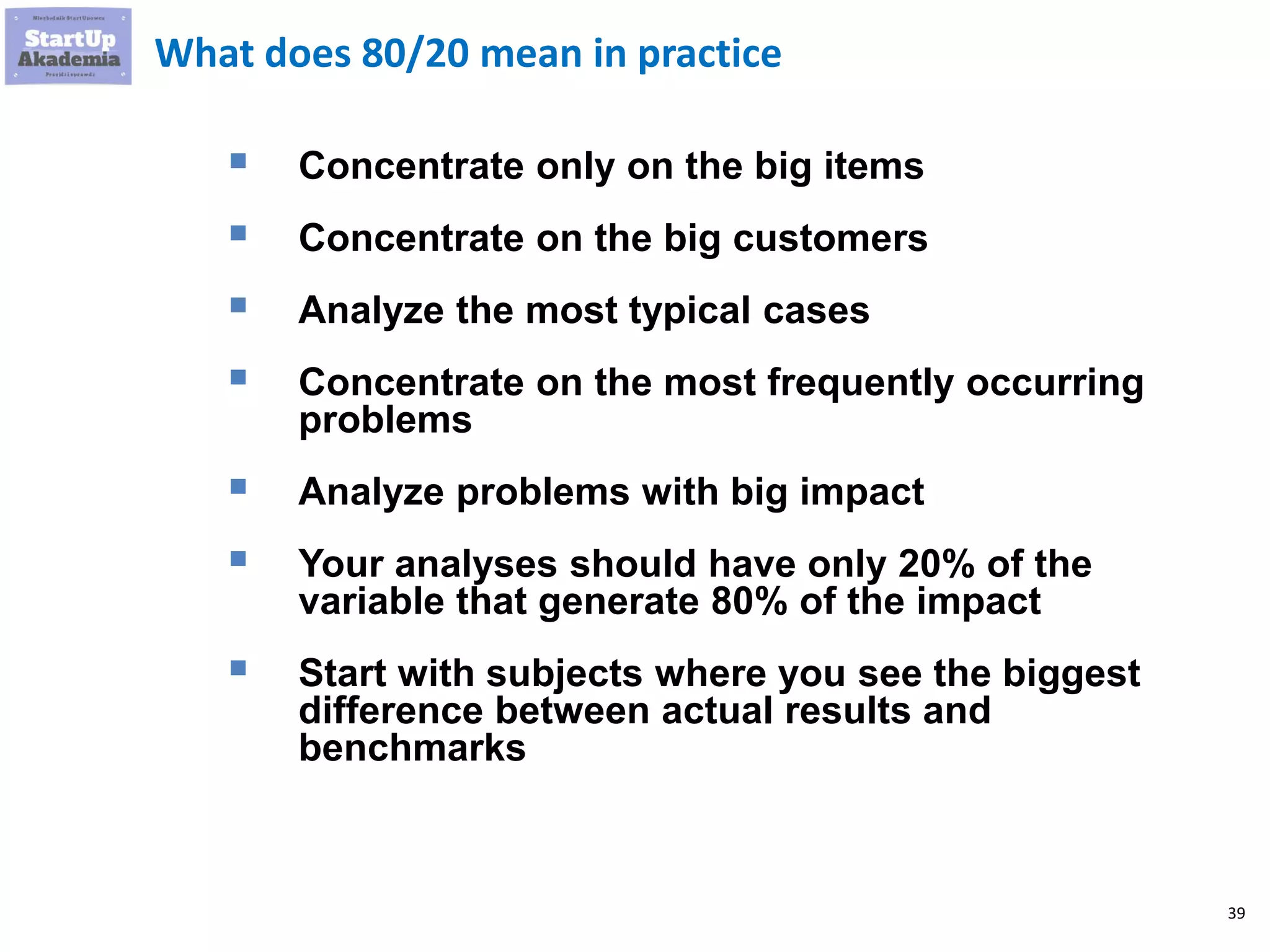 39
What does 80/20 mean in practice
▪ Concentrate only on the big items
▪ Concentrate on the big customers
▪ Analyze the most typical cases
▪ Concentrate on the most frequently occurring
problems
▪ Analyze problems with big impact
▪ Your analyses should have only 20% of the
variable that generate 80% of the impact
▪ Start with subjects where you see the biggest
difference between actual results and
benchmarks
 