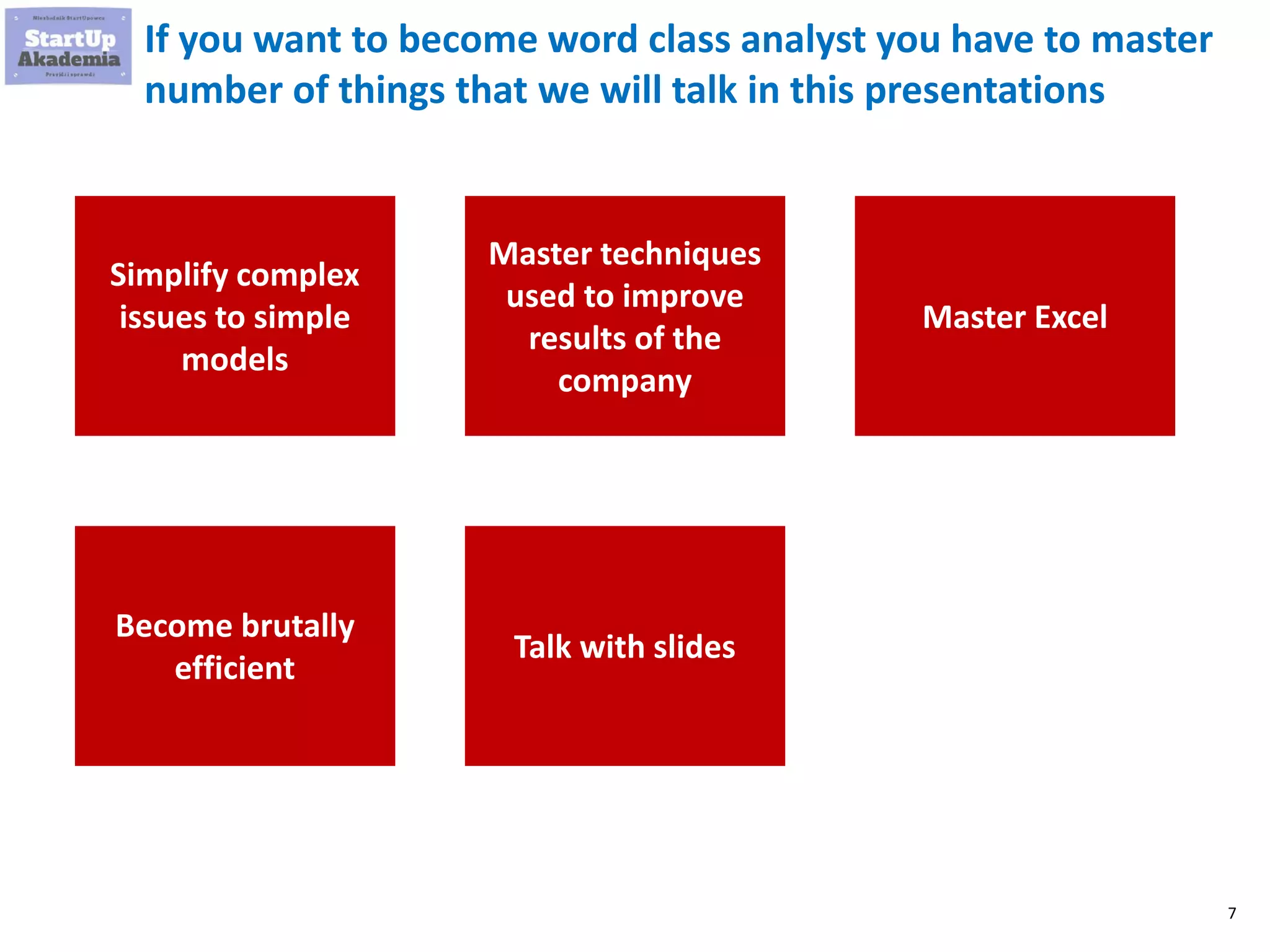 7
If you want to become word class analyst you have to master
number of things that we will talk in this presentations
Simplify complex
issues to simple
models
Master techniques
used to improve
results of the
company
Master Excel
Become brutally
efficient
Talk with slides
 