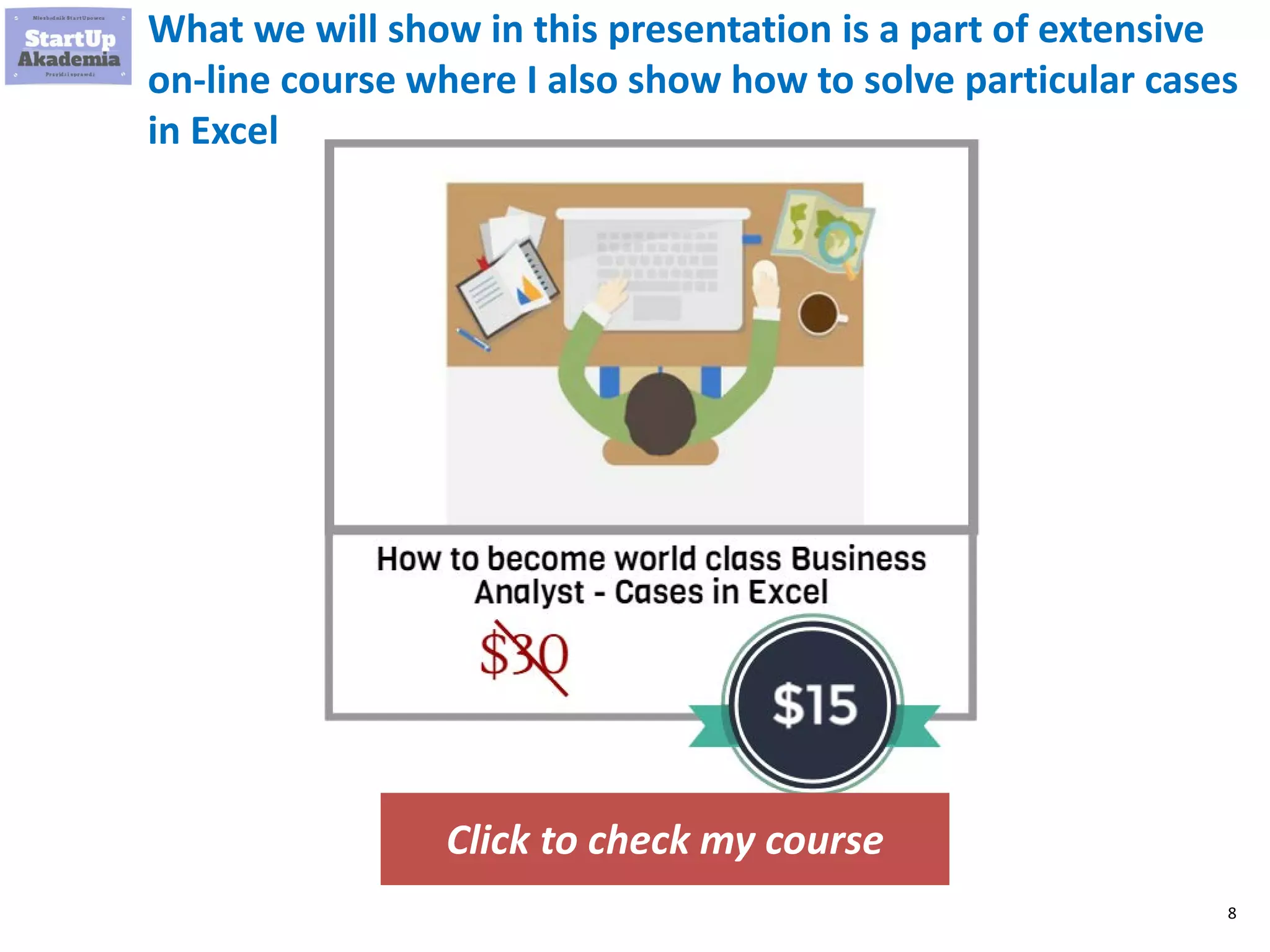 8
What we will show in this presentation is a part of extensive
on-line course where I also show how to solve particular cases
in Excel. You can also download there the Excels and use them
later
Click to check my course
How to become world class Business
Analyst? Cases in Excel
$90
$15
 