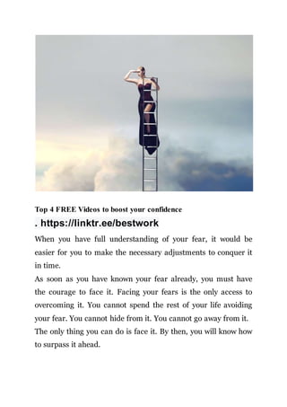 Top 4 FREE Videos to boost your confidence
. https://linktr.ee/bestwork
When you have full understanding of your fear, it would be
easier for you to make the necessary adjustments to conquer it
in time.
As soon as you have known your fear already, you must have
the courage to face it. Facing your fears is the only access to
overcoming it. You cannot spend the rest of your life avoiding
your fear. You cannot hide from it. You cannot go away from it.
The only thing you can do is face it. By then, you will know how
to surpass it ahead.
 