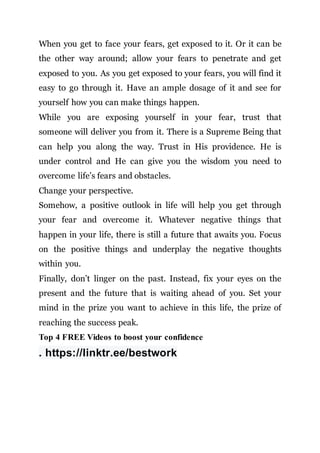 When you get to face your fears, get exposed to it. Or it can be
the other way around; allow your fears to penetrate and get
exposed to you. As you get exposed to your fears, you will find it
easy to go through it. Have an ample dosage of it and see for
yourself how you can make things happen.
While you are exposing yourself in your fear, trust that
someone will deliver you from it. There is a Supreme Being that
can help you along the way. Trust in His providence. He is
under control and He can give you the wisdom you need to
overcome life’s fears and obstacles.
Change your perspective.
Somehow, a positive outlook in life will help you get through
your fear and overcome it. Whatever negative things that
happen in your life, there is still a future that awaits you. Focus
on the positive things and underplay the negative thoughts
within you.
Finally, don’t linger on the past. Instead, fix your eyes on the
present and the future that is waiting ahead of you. Set your
mind in the prize you want to achieve in this life, the prize of
reaching the success peak.
Top 4 FREE Videos to boost your confidence
. https://linktr.ee/bestwork
 